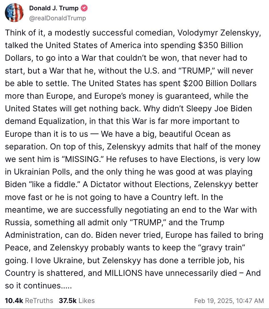 Truth Social Screenshot Donald J. Trump @realDonaldTrump: Think of it, a modestly successful comedian, Volodymyr Zelenskyy, talked the United States of America into spending $350 Billion Dollars, to go into a War that couldn’t be won, that never had to start, but a War that he, without the U.S. and “TRUMP,” will never be able to settle. The United States has spent $200 Billion Dollars more than Europe, and Europe’s money is guaranteed, while the United States will get nothing back. Why didn’t Sleepy Joe Biden demand Equalization, in that this War is far more important to Europe than it is to us — We have a big, beautiful Ocean as separation. On top of this, Zelenskyy admits that half of the money we sent him is “MISSING.” He refuses to have Elections, is very low in Ukrainian Polls, and the only thing he was good at was playing Biden “like a fiddle.” A Dictator without Elections, Zelenskyy better move fast or he is not going to have a Country left. In the meantime, we are successfully negotiating an end to the War with Russia, something all admit only “TRUMP,” and the Trump Administration, can do. Biden never tried, Europe has failed to bring Peace, and Zelenskyy probably wants to keep the “gravy train” going. I love Ukraine, but Zelenskyy has done a terrible job, his Country is shattered, and MILLIONS have unnecessarily died – And so it continues….. Feb 19, 2025, 10:47 AM