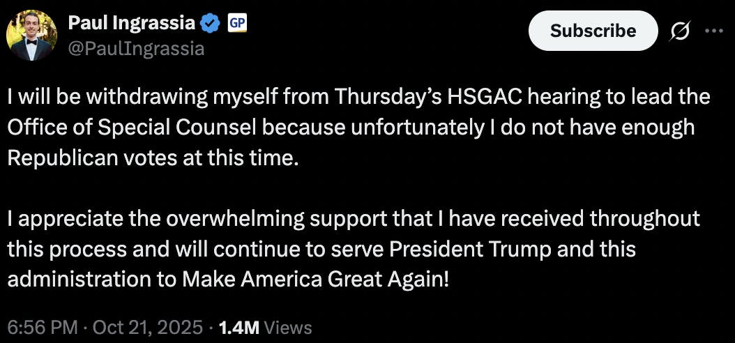 X screenshot Paul Ingrassia
@PaulIngrassia
I will be withdrawing myself from Thursday’s HSGAC hearing to lead the Office of Special Counsel because unfortunately I do not have enough Republican votes at this time.

I appreciate the overwhelming support that I have received throughout this process and will continue to serve President Trump and this administration to Make America Great Again!
6:56 PM · Oct 21, 2025 · 1.4M  Views