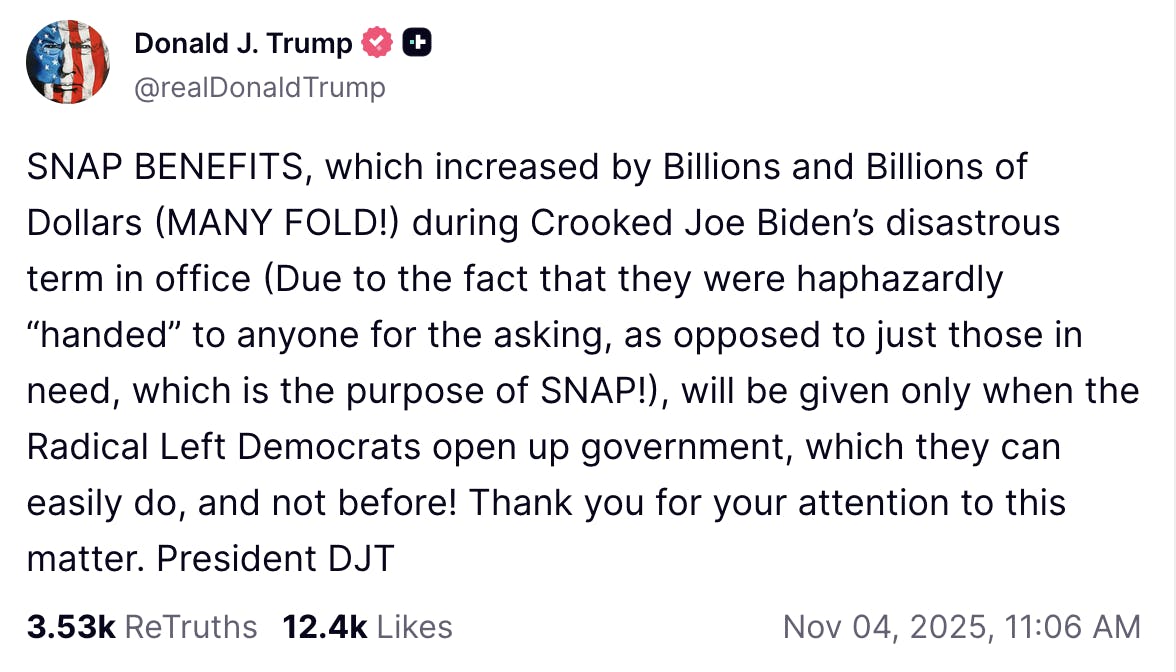 Truth Social screenshot Donald J. Trump @realDonaldTrump SNAP BENEFITS, which increased by Billions and Billions of Dollars (MANY FOLD!) during Crooked Joe Biden’s disastrous term in office (Due to the fact that they were haphazardly “handed” to anyone for the asking, as opposed to just those in need, which is the purpose of SNAP!), will be given only when the Radical Left Democrats open up government, which they can easily do, and not before! Thank you for your attention to this matter. President DJT Nov 04, 2025, 11:06 AM