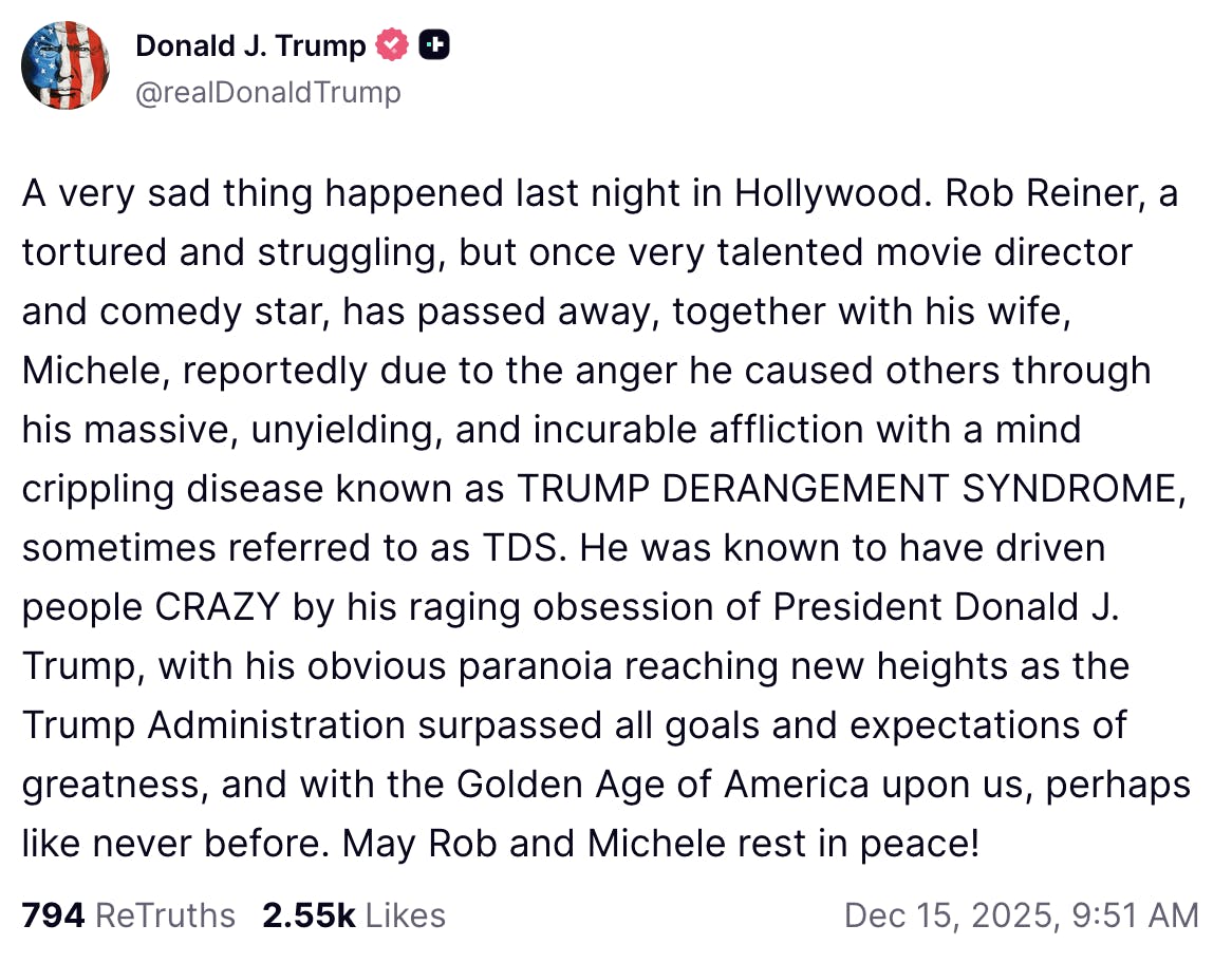 Truth Social screenshot

Donald J. Trump

@realDonaldTrump

A very sad thing happened last night in Hollywood. Rob Reiner, a tortured and struggling, but once very talented movie director and comedy star, has passed away, together with his wife, Michele, reportedly due to the anger he caused others through his massive, unyielding, and incurable affliction with a mind crippling disease known as TRUMP DERANGEMENT SYNDROME, sometimes referred to as TDS. He was known to have driven people CRAZY by his raging obsession of President Donald J. Trump, with his obvious paranoia reaching new heights as the Trump Administration surpassed all goals and expectations of greatness, and with the Golden Age of America upon us, perhaps like never before. May Rob and Michele rest in peace!
Dec 15, 2025, 9:51 AM