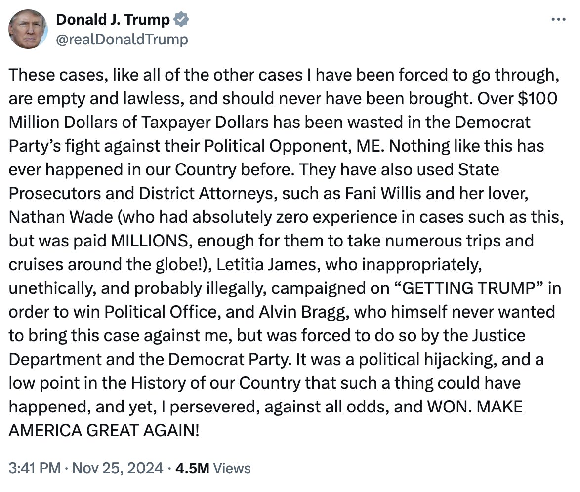 X screenshot Donald J. Trump @realDonaldTrump: These cases, like all of the other cases I have been forced to go through, are empty and lawless, and should never have been brought. Over $100 Million Dollars of Taxpayer Dollars has been wasted in the Democrat Party’s fight against their Political Opponent, ME. Nothing like this has ever happened in our Country before. They have also used State Prosecutors and District Attorneys, such as Fani Willis and her lover, Nathan Wade (who had absolutely zero experience in cases such as this, but was paid MILLIONS, enough for them to take numerous trips and cruises around the globe!), Letitia James, who inappropriately, unethically, and probably illegally, campaigned on “GETTING TRUMP” in order to win Political Office, and Alvin Bragg, who himself never wanted to bring this case against me, but was forced to do so by the Justice Department and the Democrat Party. It was a political hijacking, and a low point in the History of our Country that such a thing could have happened, and yet, I persevered, against all odds, and WON. MAKE AMERICA GREAT AGAIN! 3:41 PM · Nov 25, 2024 · 4.5M Views