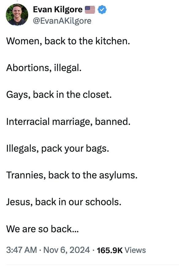 Twitter screenshot Evan Kilgore 🇺🇸
@EvanAKilgore
Women, back to the kitchen.

Abortions, illegal.

Gays, back in the closet.

Interracial marriage, banned.

Illegals, pack your bags.

Trannies, back to the asylums.

Jesus, back in our schools.

We are so back...
3:47 AM · Nov 6, 2024 · 165.9K Views