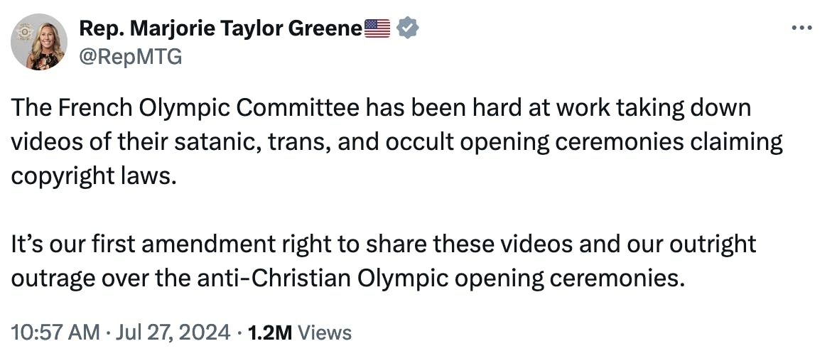Rep. Marjorie Taylor Greene????????
@RepMTG
The French Olympic Committee has been hard at work taking down videos of their satanic, trans, and occult opening ceremonies claiming copyright laws.

It’s our first amendment right to share these videos and our outright outrage over the anti-Christian Olympic opening ceremonies.
10:57 AM · Jul 27, 2024
·
1.2M
 Views