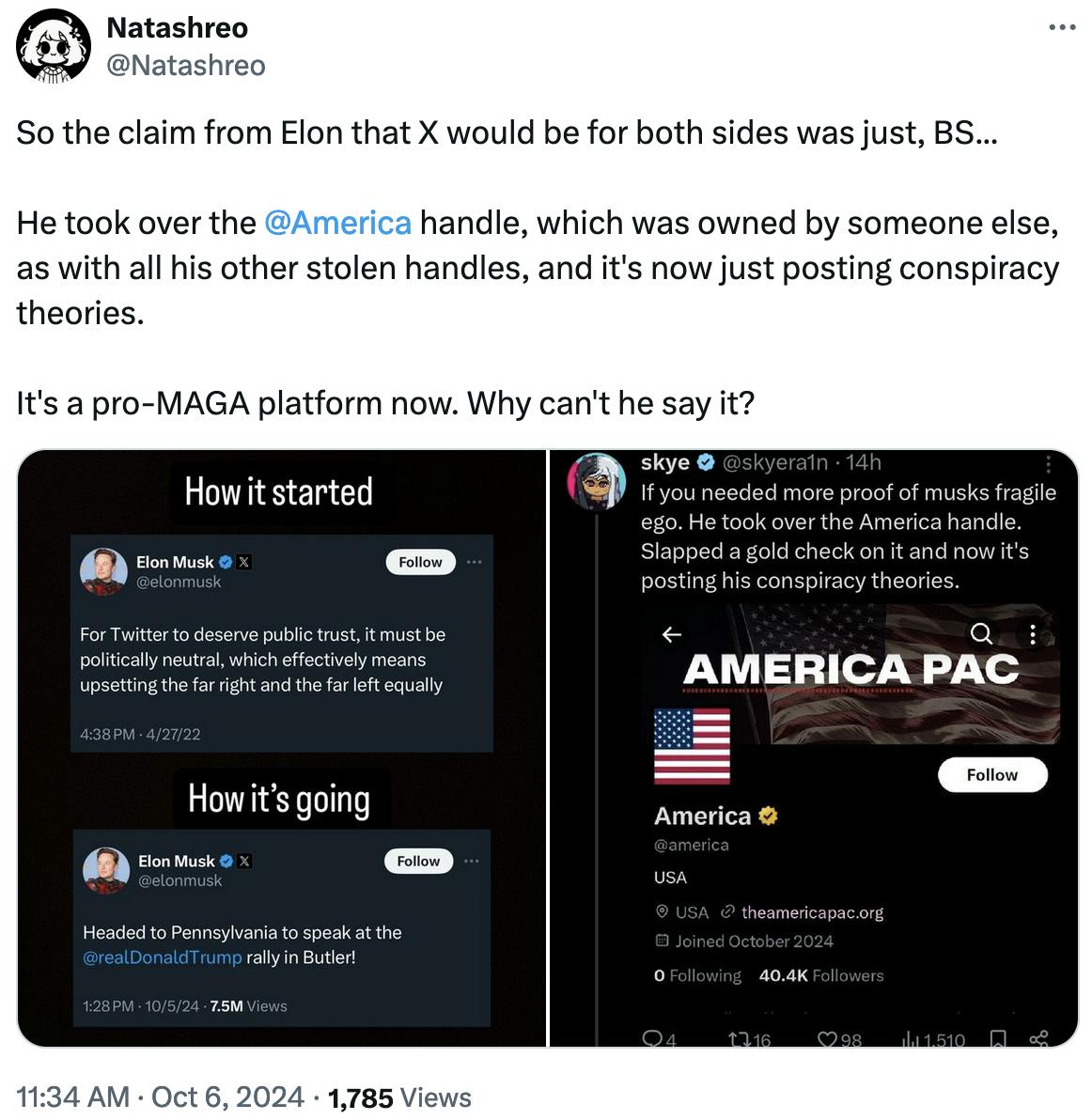 Twitter screenshot Natashreo @Natashreo: So the claim from Elon that X would be for both sides was just, BS... He took over the @America handle, which was owned by someone else, as with all his other stolen handles, and it's now just posting conspiracy theories. It's a pro-MAGA platform now. Why can't he say it?