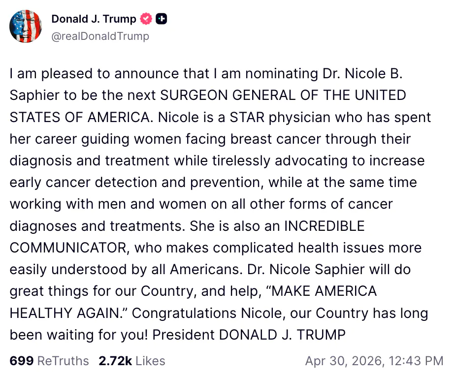 Trump Truth Social screenshot Donald J. Trump @realDonaldTrump I am pleased to announce that I am nominating Dr. Nicole B. Saphier to be the next SURGEON GENERAL OF THE UNITED STATES OF AMERICA. Nicole is a STAR physician who has spent her career guiding women facing breast cancer through their diagnosis and treatment while tirelessly advocating to increase early cancer detection and prevention, while at the same time working with men and women on all other forms of cancer diagnoses and treatments. She is also an INCREDIBLE COMMUNICATOR, who makes complicated health issues more easily understood by all Americans. Dr. Nicole Saphier will do great things for our Country, and help, “MAKE AMERICA HEALTHY AGAIN.” Congratulations Nicole, our Country has long been waiting for you! President DONALD J. TRUMP