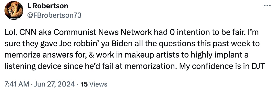 Twitter Screenshot @FBrobertson73: Lol. CNN aka Communist News Network had 0 intention to be fair. I’m sure they gave Joe robbin’ ya Biden all the questions this past week to memorize answers for, & work in makeup artists to highly implant a listening device since he’d fail at memorization. My confidence is in DJT