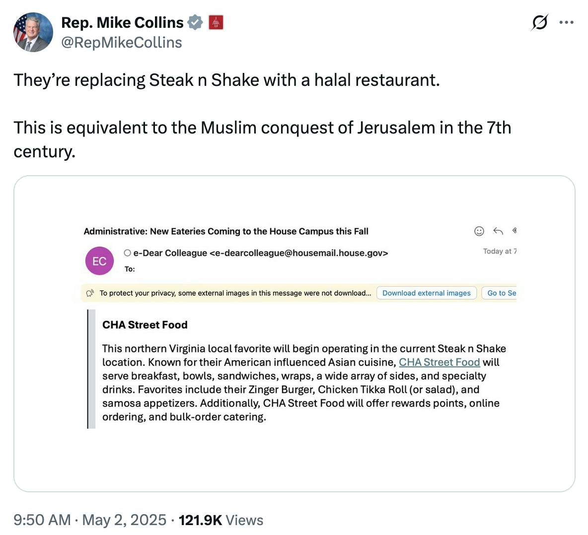 X screenshot Rep. Mike Collins @RepMikeCollins They’re replacing Steak n Shake with a halal restaurant. This is equivalent to the Muslim conquest of Jerusalem in the 7th century. with email screenshot Subject: Administrative: New Eateries Coming to the House Campus this Fall CHA Street Food This northern Virginia local favorite will begin operating in the current Steak n Shake location. Known for the American influenced Asian cuisine, CHA Street Food will serve breakfast, bowls, sandwiches, wraps, a wide array of side,s and specialty drinks. Favorites include their Zinger Burger, Chicken Tikka Roll (or salad), and samosas appetizers. Additionally, CHA Street Food will offer rewards points, online ordering, and bulk-order catering.
