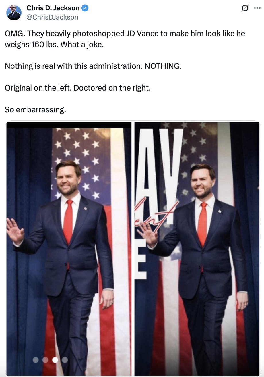 X screenshot Chris D. Jackson
@ChrisDJackson
OMG. They heavily photoshopped JD Vance to make him look like he weighs 160 lbs. What a joke.

Nothing is real with this administration. NOTHING.

Original on the left. Doctored on the right.

So embarrassing.