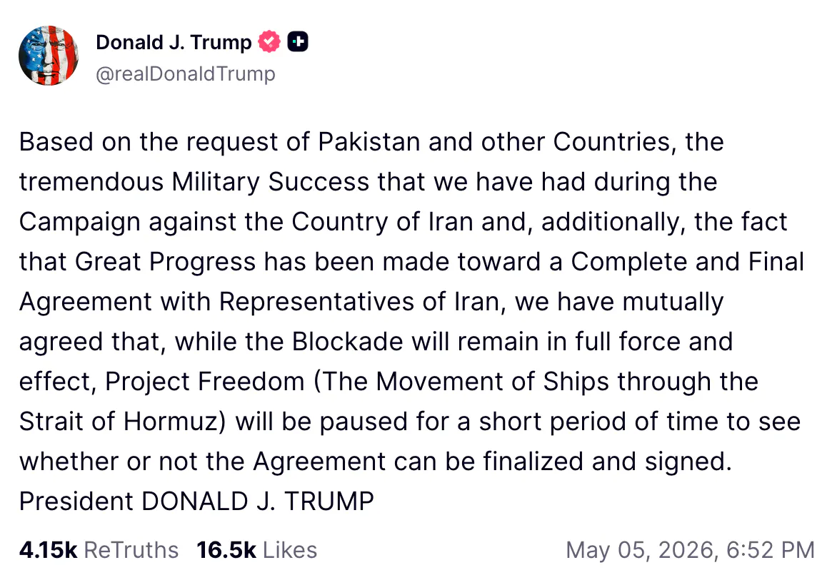 Truth Social screenshot Donald J. Trump @realDonaldTrump Based on the request of Pakistan and other Countries, the tremendous Military Success that we have had during the Campaign against the Country of Iran and, additionally, the fact that Great Progress has been made toward a Complete and Final Agreement with Representatives of Iran, we have mutually agreed that, while the Blockade will remain in full force and effect, Project Freedom (The Movement of Ships through the Strait of Hormuz) will be paused for a short period of time to see whether or not the Agreement can be finalized and signed. President DONALD J. TRUMP
