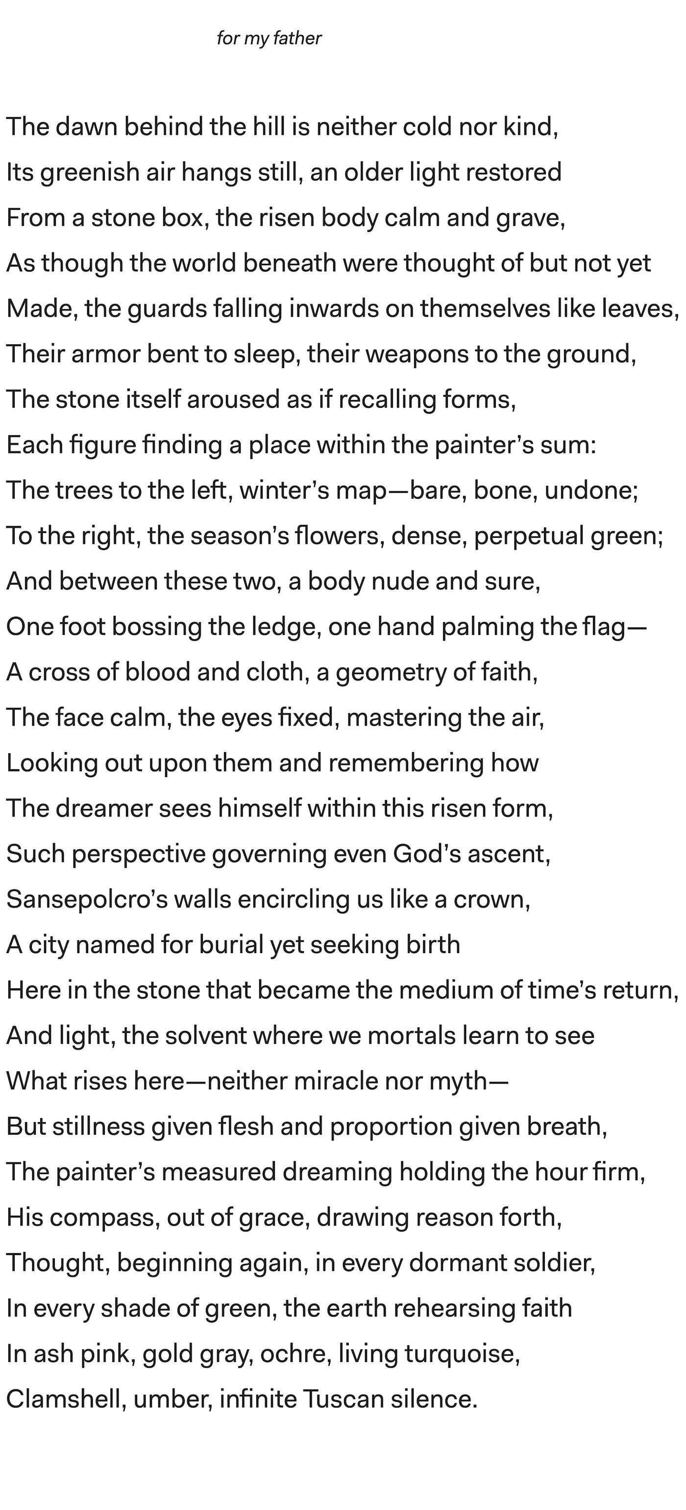   for my father

The dawn behind the hill is neither cold nor kind,

Its greenish air hangs still, an older light restored

From a stone box, the risen body calm and grave,

As though the world beneath were thought of but not yet

Made, the guards falling inwards on themselves like leaves,

Their armor bent to sleep, their weapons to the ground,

The stone itself aroused as if recalling forms,

Each figure finding a place within the painter’s sum:

The trees to the left, winter’s map—bare, bone, undone;

To the right, the season’s flowers, dense, perpetual green;

And between these two, a body nude and sure,

One foot bossing the ledge, one hand palming the flag—

A cross of blood and cloth, a geometry of faith,

The face calm, the eyes fixed, mastering the air,

Looking out upon them and remembering how

The dreamer sees himself within this risen form,

Such perspective governing even God’s ascent,

Sansepolcro’s walls encircling us like a crown,

A city named for burial yet seeking birth

Here in the stone that became the medium of time’s return,

And light, the solvent where we mortals learn to see

What rises here—neither miracle nor myth—

But stillness given flesh and proportion given breath,

The painter’s measured dreaming holding the hour firm,

His compass, out of grace, drawing reason forth,

Thought, beginning again, in every dormant soldier,

In every shade of green, the earth rehearsing faith

In ash pink, gold gray, ochre, living turquoise,

Clamshell, umber, infinite Tuscan silence.