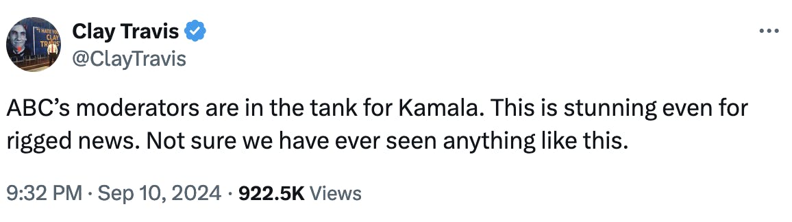 Twitter screenshot Clay Travis @ClayTravis: ABC’s moderators are in the tank for Kamala. This is stunning even for rigged news. Not sure we have ever seen anything like this. 9:32 PM · Sep 10, 2024 · 922.5K Views