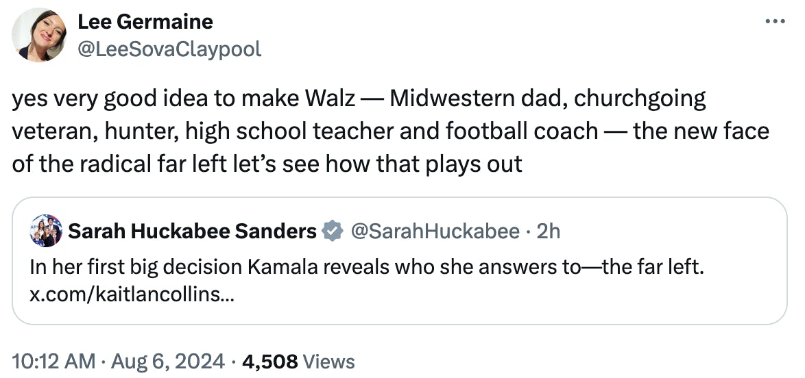 Twitter screenshot Lee Germaine @LeeSovaClaypool: yes very good idea to make Walz — Midwestern dad, churchgoing veteran, hunter, high school teacher and football coach — the new face of the radical far left let’s see how that plays out (quote tweet of Sarah Huckabee Sanders) 10:12 AM August 6, 2024 4,508 Views