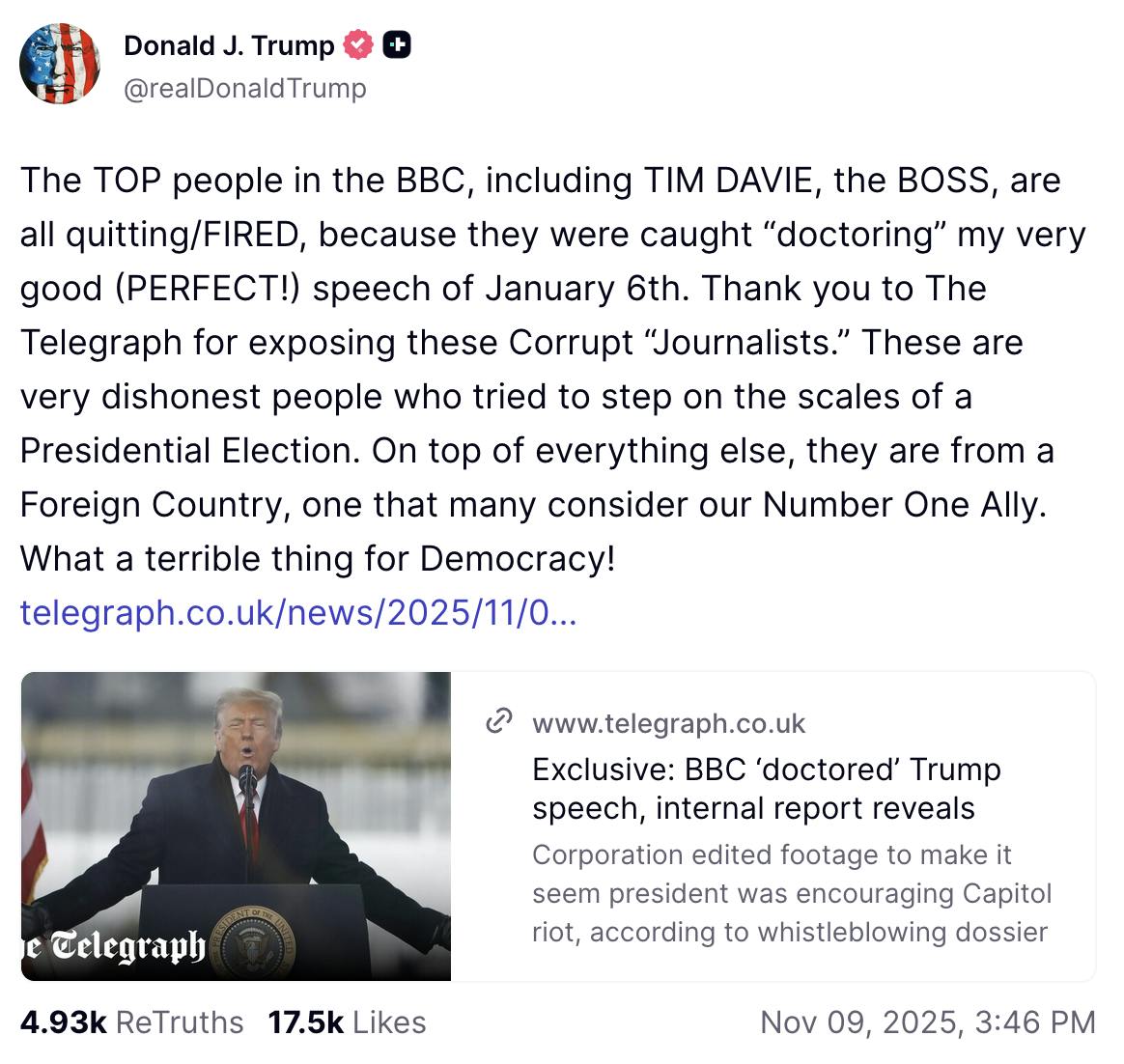 Truth Social screenshot Donald J. Trump @realDonaldTrump The TOP people in the BBC, including TIM DAVIE, the BOSS, are all quitting/FIRED, because they were caught “doctoring” my very good (PERFECT!) speech of January 6th. Thank you to The Telegraph for exposing these Corrupt “Journalists.” These are very dishonest people who tried to step on the scales of a Presidential Election. On top of everything else, they are from a Foreign Country, one that many consider our Number One Ally. What a terrible thing for Democracy! telegraph.co.uk/news/2025/11/0 November 09, 2025 3:46 pm