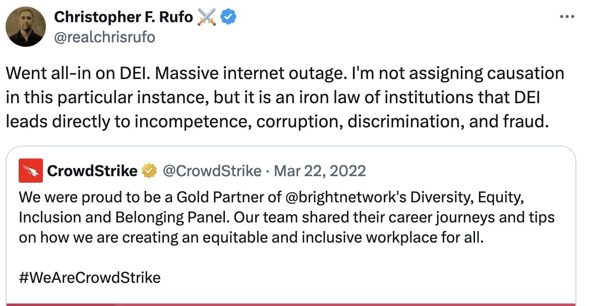 Twitter screenshot Christopher F. Rufo ⚔️@realchrisrufo Went all-in on DEI. Massive internet outage. I'm not assigning causation in this particular instance, but it is an iron law of institutions that DEI leads directly to incompetence, corruption, discrimination, and fraud. Quote tweet of Crowdstrike March 22, 22022: We were proud to be a Gold Partner of @brightnetwork 's Diversity, Equity, Inclusion and Belonging Panel. Our team shared their career journeys and tips on how we are creating an equitable and inclusive workplace for all. #WeAreCrowdStrike