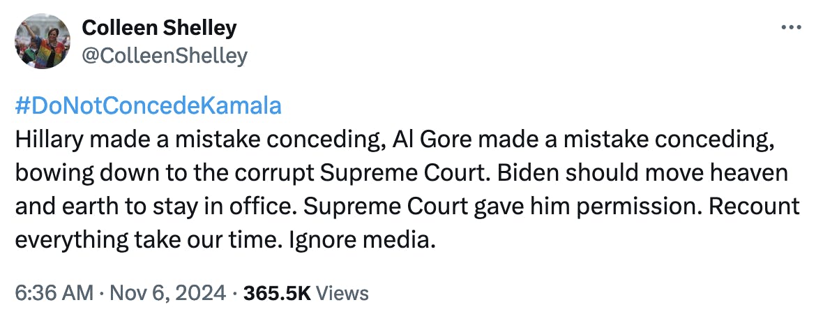 Twitter screenshot Colleen Shelley @ColleenShelley: #DoNotConcedeKamala Hillary made a mistake conceding, Al Gore made a mistake conceding, bowing down to the corrupt Supreme Court. Biden should move heaven and earth to stay in office. Supreme Court gave him permission. Recount everything take our time. Ignore media. 6:36 AM · Nov 6, 2024 · 365.5K Views