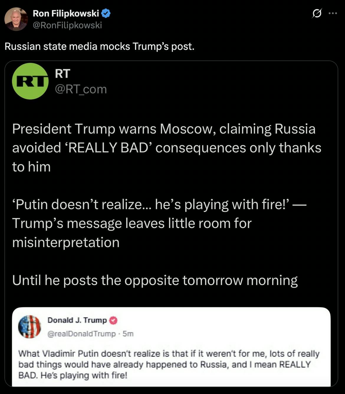 Ron Filipkowski @RonFilipkowski Russian state media mocks Trump’s post. Screenshot of RT: President Trump warns Moscow, claiming Russia avoided 'REALLY BAD' consequences only thanks to him 'Putin doesn't realize... he's playing with fire!' — Trump's message leaves little room for misinterpretation Until he posts the opposite tomorrow morning