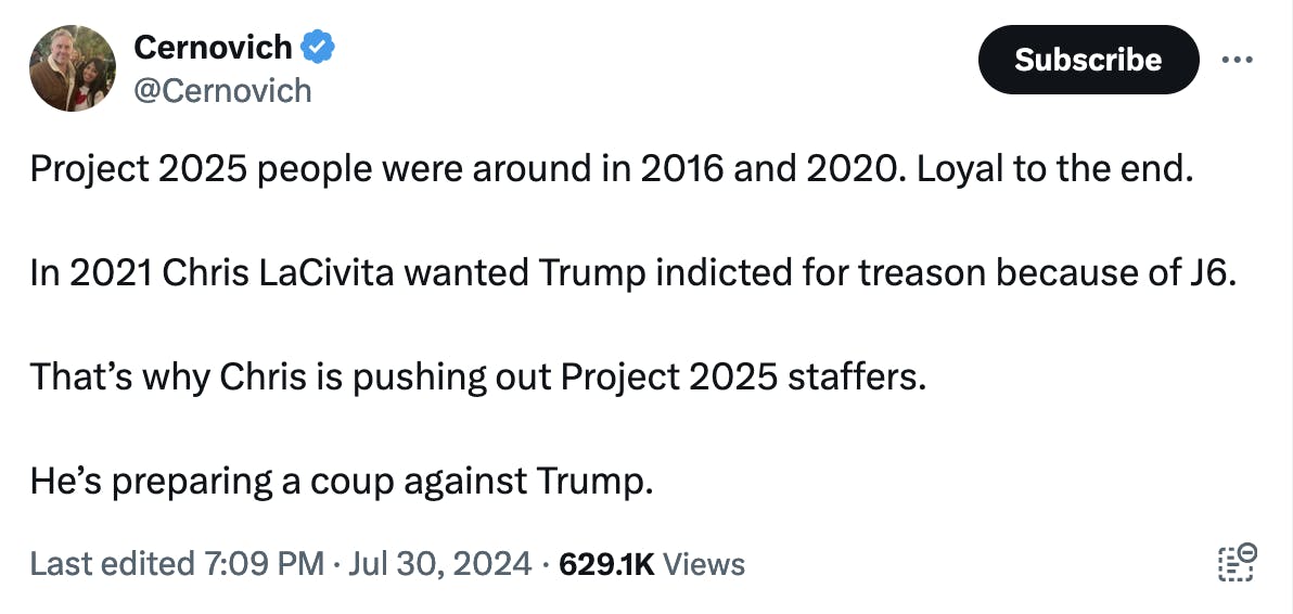Twitter screenshot Cernovich @Cernovich:
Project 2025 people were around in 2016 and 2020. Loyal to the end.

In 2021 Chris LaCivita wanted Trump indicted for treason because of J6. 

That’s why Chris is pushing out Project 2025 staffers.

He’s preparing a coup against Trump.
Last edited
7:09 PM · Jul 30, 2024 · 629.1K Views