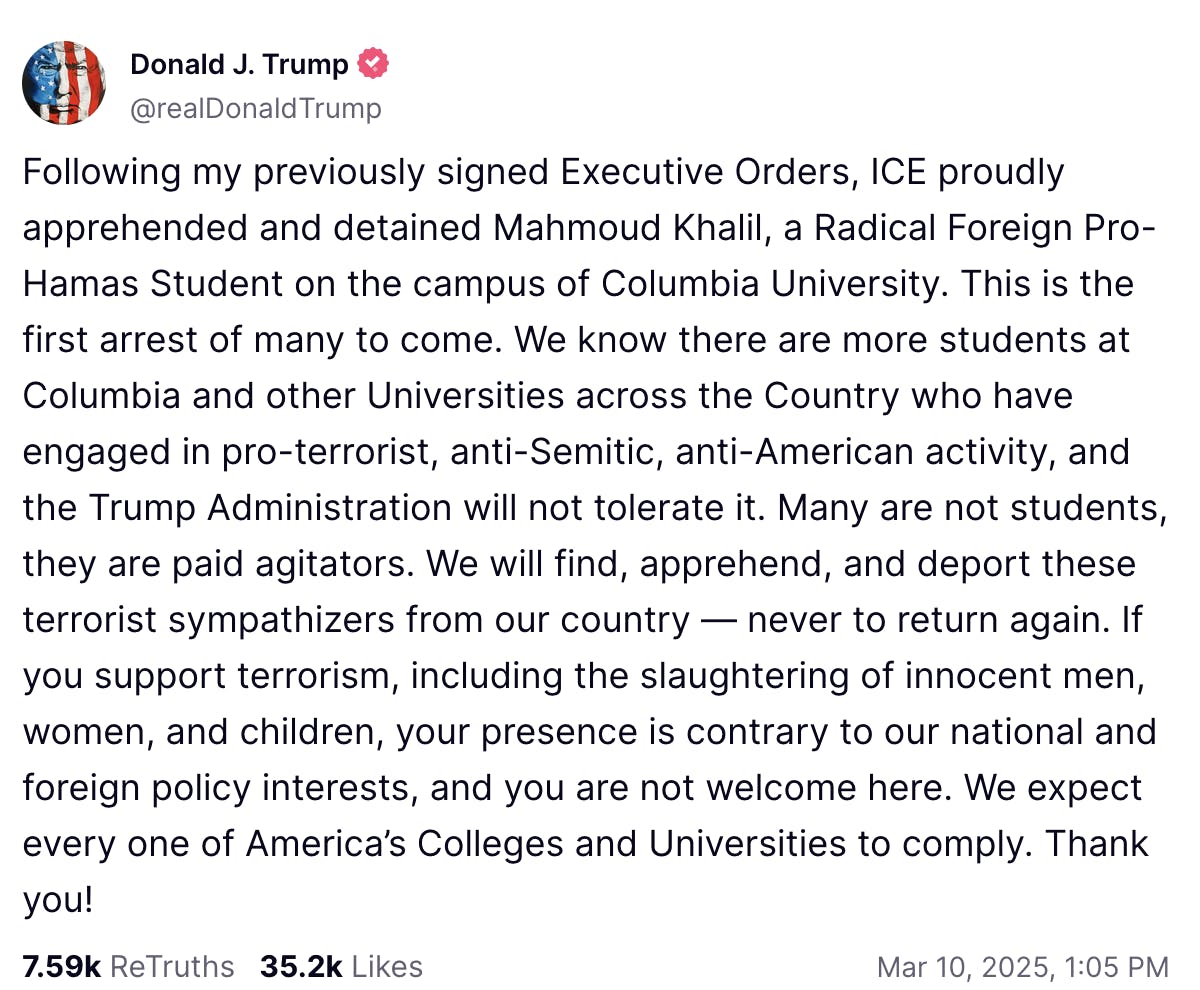 Truth Social Screenshot Donald J. Trump @realDonaldTrump: Following my previously signed Executive Orders, ICE proudly apprehended and detained Mahmoud Khalil, a Radical Foreign Pro-Hamas Student on the campus of Columbia University. This is the first arrest of many to come. We know there are more students at Columbia and other Universities across the Country who have engaged in pro-terrorist, anti-Semitic, anti-American activity, and the Trump Administration will not tolerate it. Many are not students, they are paid agitators. We will find, apprehend, and deport these terrorist sympathizers from our country — never to return again. If you support terrorism, including the slaughtering of innocent men, women, and children, your presence is contrary to our national and foreign policy interests, and you are not welcome here. We expect every one of America’s Colleges and Universities to comply. Thank you! Mar 10, 2025, 1:05 PM