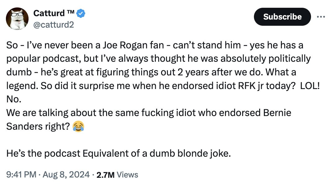 Twitter screenshot Catturd ™ @catturd2: So - I’ve never been a Joe Rogan fan - can’t stand him - yes he has a popular podcast, but I’ve always thought he was absolutely politically dumb - he’s great at figuring things out 2 years after we do. What a legend. So did it surprise me when he endorsed idiot RFK jr today? LOL! No. We are talking about the same fucking idiot who endorsed Bernie Sanders right? 😂 He’s the podcast Equivalent of a dumb blonde joke. 9:41 PM · Aug 8, 2024 · 2.7M Views