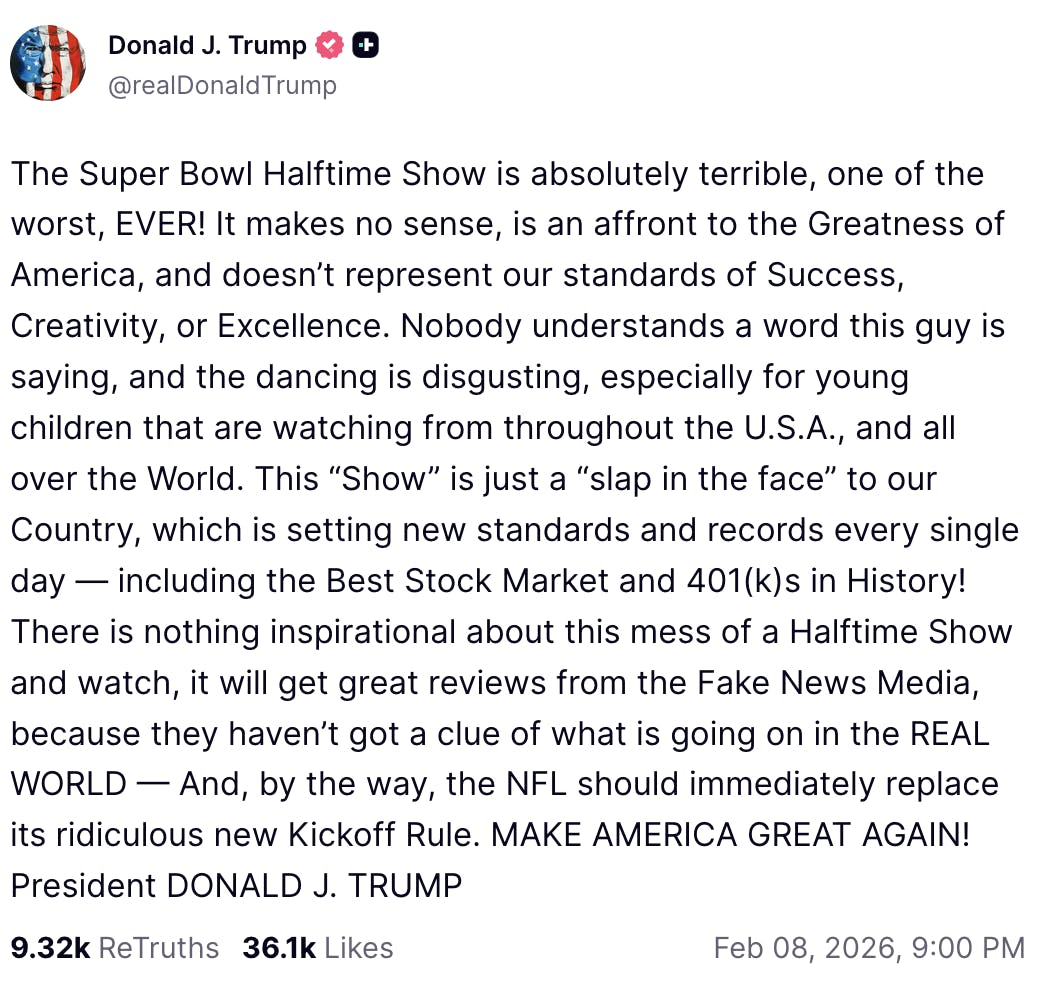 X screenshot Avatar Donald J. Trump @realDonaldTrump The Super Bowl Halftime Show is absolutely terrible, one of the worst, EVER! It makes no sense, is an affront to the Greatness of America, and doesn’t represent our standards of Success, Creativity, or Excellence. Nobody understands a word this guy is saying, and the dancing is disgusting, especially for young children that are watching from throughout the U.S.A., and all over the World. This “Show” is just a “slap in the face” to our Country, which is setting new standards and records every single day — including the Best Stock Market and 401(k)s in History! There is nothing inspirational about this mess of a Halftime Show and watch, it will get great reviews from the Fake News Media, because they haven’t got a clue of what is going on in the REAL WORLD — And, by the way, the NFL should immediately replace its ridiculous new Kickoff Rule. MAKE AMERICA GREAT AGAIN! President DONALD J. TRUMP