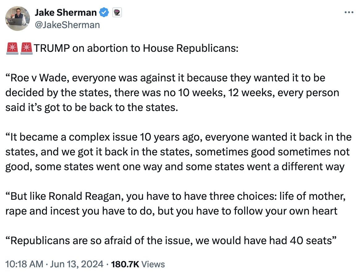 Twitter screenshot Jake Sherman: 🚨🚨TRUMP on abortion to House Republicans: “Roe v Wade, everyone was against it because they wanted it to be decided by the states, there was no 10 weeks, 12 weeks, every person said it’s got to be back to the states. “It became a complex issue 10 years ago, everyone wanted it back in the states, and we got it back in the states, sometimes good sometimes not good, some states went one way and some states went a different way “But like Ronald Reagan, you have to have three choices: life of mother, rape and incest you have to do, but you have to follow your own heart “Republicans are so afraid of the issue, we would have had 40 seats”