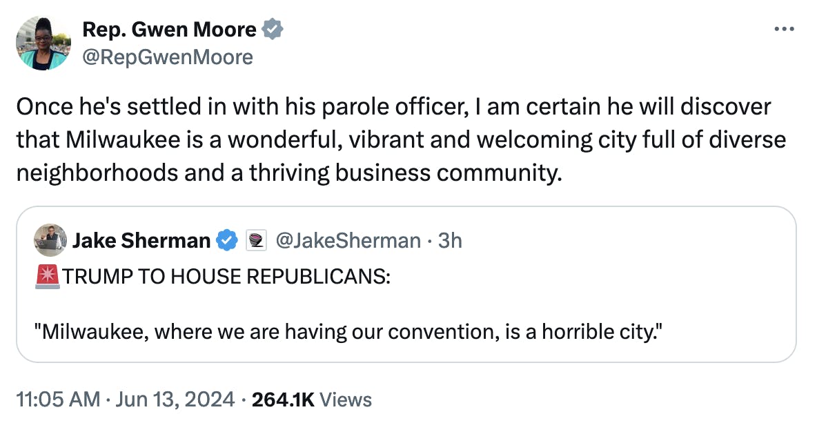 Twitter screenshot Representative Gwen Moore: Once he's settled in with his parole officer, I am certain he will discover that Milwaukee is a wonderful, vibrant and welcoming city full of diverse neighborhoods and a thriving business community. (Quote tweeting Jake Sherman: TRUMP TO HOUSE REPUBLICANS: "Milwaukee, where we are having our convention, is a horrible city.")