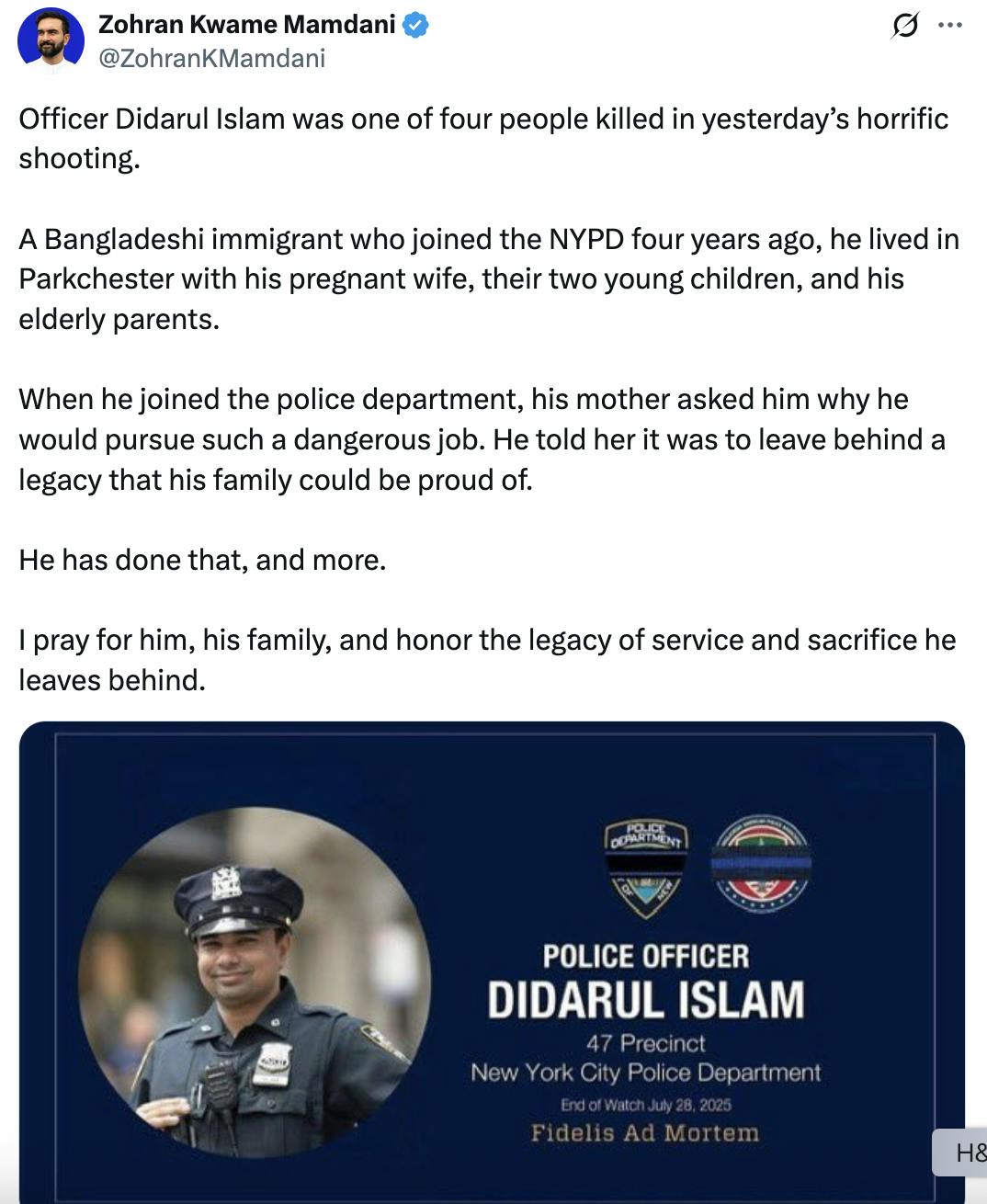 Screenshot Zohran Kwame Mamdani @ZohranKMamdani Officer Didarul Islam was one of four people killed in yesterday’s horrific shooting. A Bangladeshi immigrant who joined the NYPD four years ago, he lived in Parkchester with his pregnant wife, their two young children, and his elderly parents. When he joined the police department, his mother asked him why he would pursue such a dangerous job. He told her it was to leave behind a legacy that his family could be proud of. He has done that, and more. I pray for him, his family, and honor the legacy of service and sacrifice he leaves behind. (photo of Didarul Islam)