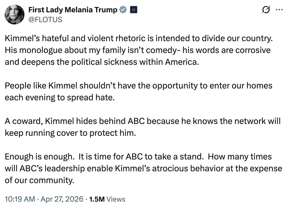 X screenshot First Lady Melania Trump @FLOTUS Kimmel’s hateful and violent rhetoric is intended to divide our country. His monologue about my family isn’t comedy- his words are corrosive and deepens the political sickness within America. People like Kimmel shouldn’t have the opportunity to enter our homes each evening to spread hate. A coward, Kimmel hides behind ABC because he knows the network will keep running cover to protect him. Enough is enough. It is time for ABC to take a stand. How many times will ABC’s leadership enable Kimmel’s atrocious behavior at the expense of our community. 10:19 AM · Apr 27, 2026 · 1.5M Views