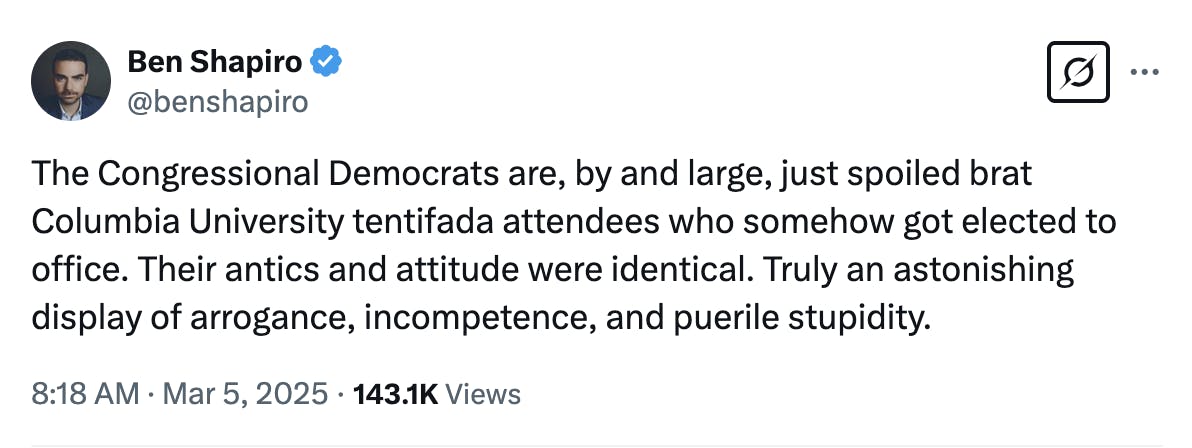 X screenshot Ben Shapiro @benshapiro: The Congressional Democrats are, by and large, just spoiled brat Columbia University tentifada attendees who somehow got elected to office. Their antics and attitude were identical. Truly an astonishing display of arrogance, incompetence, and puerile stupidity. 8:18 AM · Mar 5, 2025 · 143.1K Views