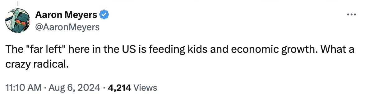 Twitter screenshot Aaron Meyers @AaronMeyers: The far left here in the US is feeding kids and economic growth. What a crazy radical. 11:10 AM · Aug 6, 2024 · 4,214 Views