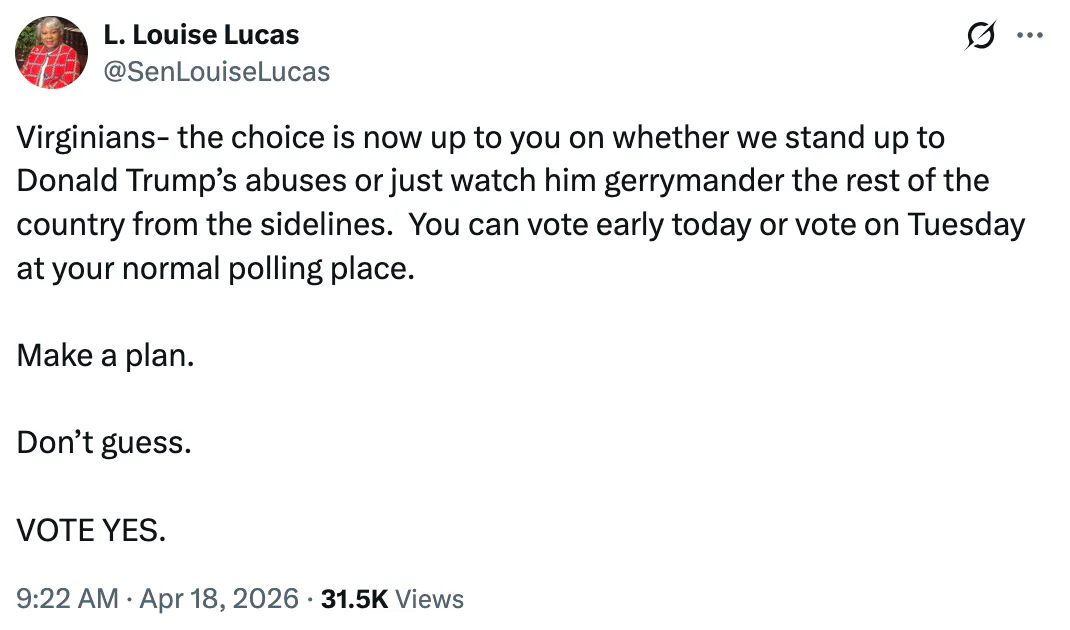 X screenshot L. Louise Lucas
@SenLouiseLucas
Virginians- the choice is now up to you on whether we stand up to Donald Trump’s abuses or just watch him gerrymander the rest of the country from the sidelines.  You can vote early today or vote on Tuesday at your normal polling place.  

Make a plan.

Don’t guess.

VOTE YES.
9:22 AM · Apr 18, 2026
·
31.5K
 
Views