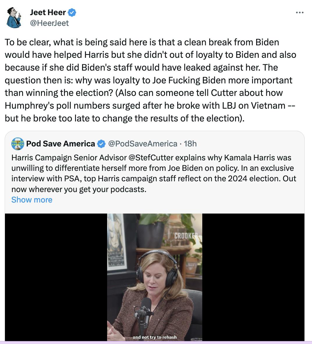 Jeet Heer @HeerJeet To be clear, what is being said here is that a clean break from Biden would have helped Harris but she didn't out of loyalty to Biden and also because if she did Biden's staff would have leaked against her. The question then is: why was loyalty to Joe Fucking Biden more important than winning the election? (Also can someone tell Cutter about how Humphrey's poll numbers surged after he broke with LBJ on Vietnam -- but he broke too late to change the results of the election). (quote tweet of Pod Save America)