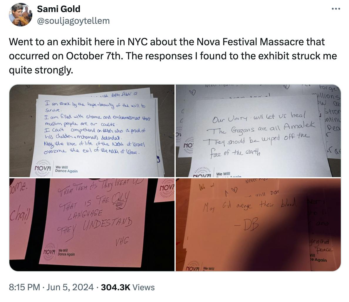 Twitter screenshot @souljagoytellem: Went to an exhibit here in NYC about the Nova Festival Massacre that occurred on October 7th. The responses I found to the exhibit struck me quite strongly. With four photos of index cards reading things like "Our Unity will let us heal The Gazans are all Amalek They should be wiped off the earth"