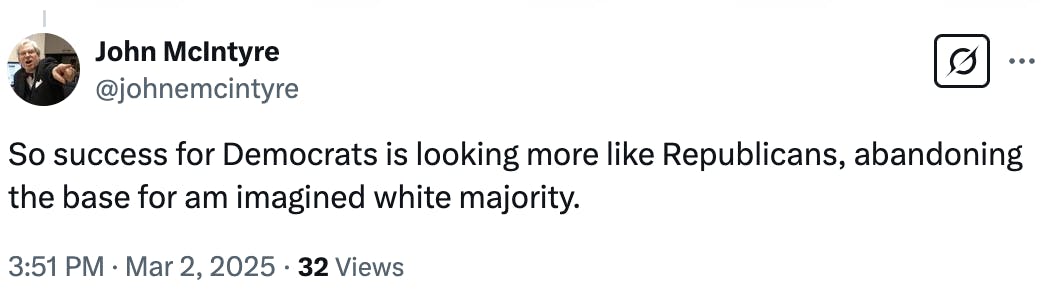 X screenshot John McIntyre @johnemcintyre So success for Democrats is looking more like Republicans, abandoning the base for am imagined white majority. 3:51 PM · Mar 2, 2025 · 32 Views