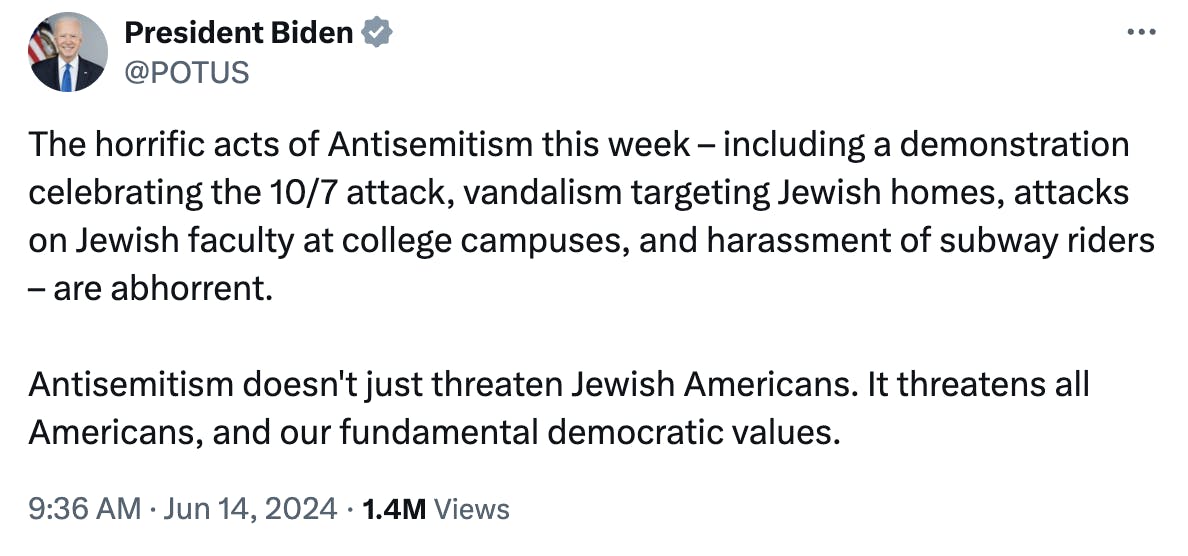 Tweet Screenshot President Biden: The horrific acts of Antisemitism this week – including a demonstration celebrating the 10/7 attack, vandalism targeting Jewish homes, attacks on Jewish faculty at college campuses, and harassment of subway riders – are abhorrent. Antisemitism doesn't just threaten Jewish Americans. It threatens all Americans, and our fundamental democratic values.