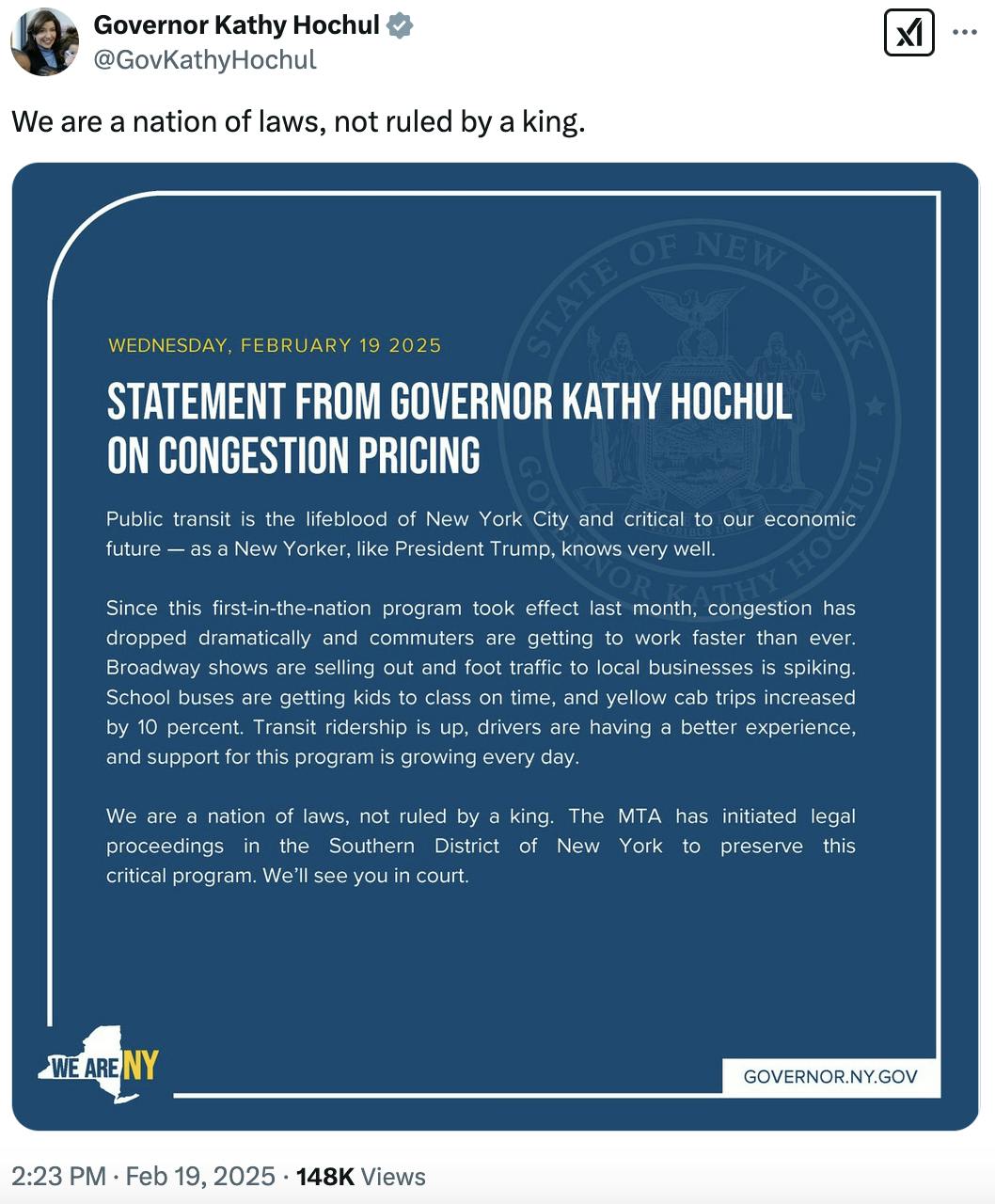 X screenshot Governor Kathy Hochul @GovKathyHochul
We are a nation of laws, not ruled by a king.

with screenshot of longer statement on congestion pricing:

“Public transit is the lifeblood of New York City and critical to our economic future — as a New Yorker, like President Trump, knows very well.

“Since this first-in-the-nation program took effect last month, congestion has dropped dramatically and commuters are getting to work faster than ever. Broadway shows are selling out and foot traffic to local businesses is spiking. School buses are getting kids to class on time, and yellow cab trips increased by 10 percent. Transit ridership is up, drivers are having a better experience, and support for this program is growing every day.

“We are a nation of laws, not ruled by a king. The MTA has initiated legal proceedings in the Southern District of New York to preserve this critical program. We’ll see you in court.”
