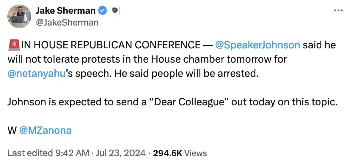 Twitter screenshot Jake Sherman @JakeSherman 🚨IN HOUSE REPUBLICAN CONFERENCE — @SpeakerJohnson said he will not tolerate protests in the House chamber tomorrow for @netanyahu ’s speech. He said people will be arrested. Johnson is expected to send a “Dear Colleague” out today on this topic. W @MZanona Last edited 9:42 AM · Jul 23, 2024 294.6K Views