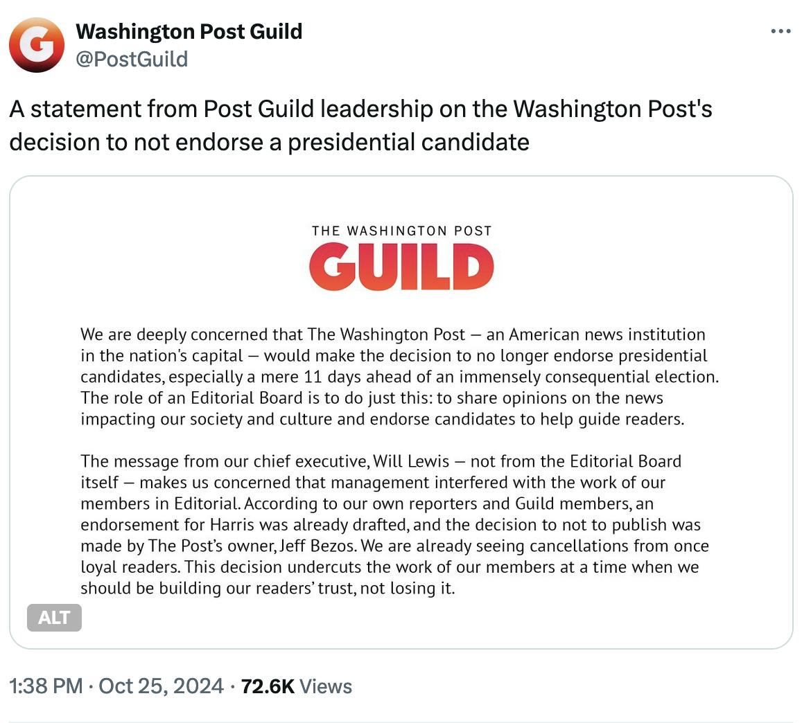 Twitter screenshot: Washington Post Guild @PostGuild: A statement from Post Guild leadership on the Washington Post's decision to not endorse a presidential candidate Screenshot of statement from The Washington Post Guild: We are deeply concerned that The Washington Post — an American news institution in the nation's capital — would make the decision to no longer endorse presidential candidates, especially a mere 11 days ahead of an immensely consequential election. The role of an Editorial Board is to do just this: to share opinions on the news impacting our society and culture and endorse candidates to help guide readers. The message from our chief executive, Will Lewis — not from the Editorial Board itself — makes us concerned that management interfered with the work of our members in Editorial. According to our own reporters and Guild members, an endorsement for Harris was already drafted, and the decision to not to publish was made by The Post’s owner, Jeff Bezos. We are already seeing cancellations from once loyal readers. This decision undercuts the work of our members at a time when we should be building our readers’ trust, not losing it. 