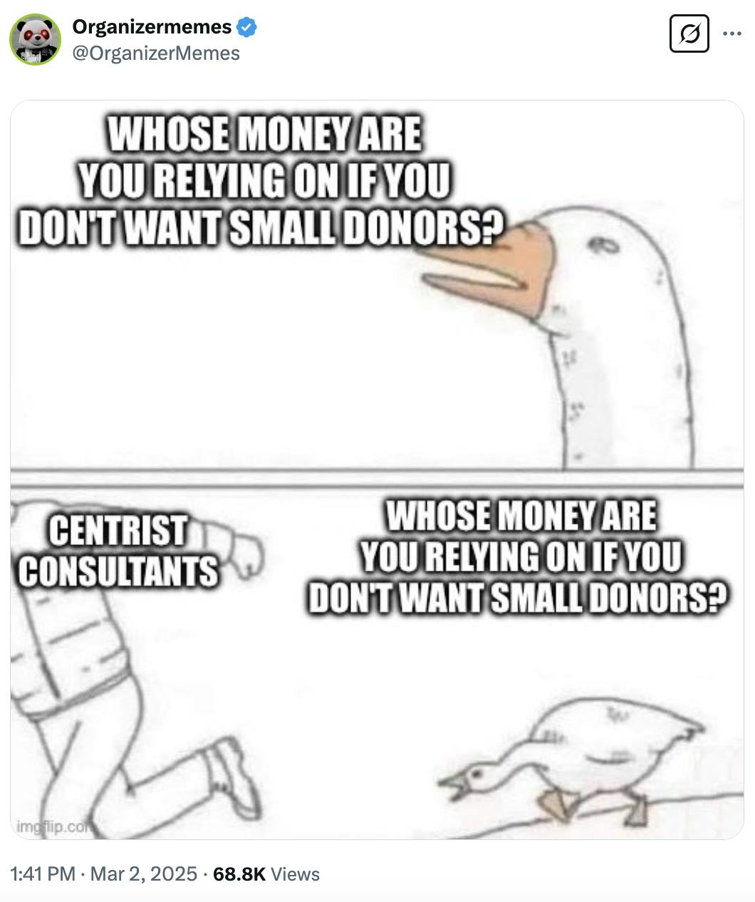 X screenshot Organizermemes @OrganizerMemes: Meme of a goose saying "Whose money are you relying on if you don't want small donors?" Bottom half of meme shows a man running away labeled "Centrist Consultants" The goose is running after him asking the same question again.