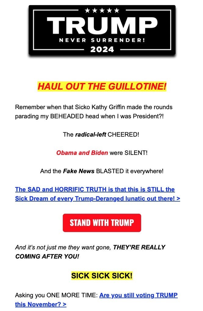 Trump fundraising email screenshot: "HAUL OUT THE GUILLOTINE! Remember when that Sicko Kathy Griffin made the rounds parading my BEHEADED head when I was President?! The radical-left CHEERED! Obama and Biden were SILENT! And the Fake News BLASTED it everywhere! The SAD and HORRIFIC TRUTH is that this is STILL the Sick Dream of every Trump-Deranged lunatic out there! > And it's not just me they want gone, THEY'RE REALLY COMING AFTER YOU! SICK SICK SICK! Asking you ONE MORE TIME: Are you still voting TRUMP this November? >"