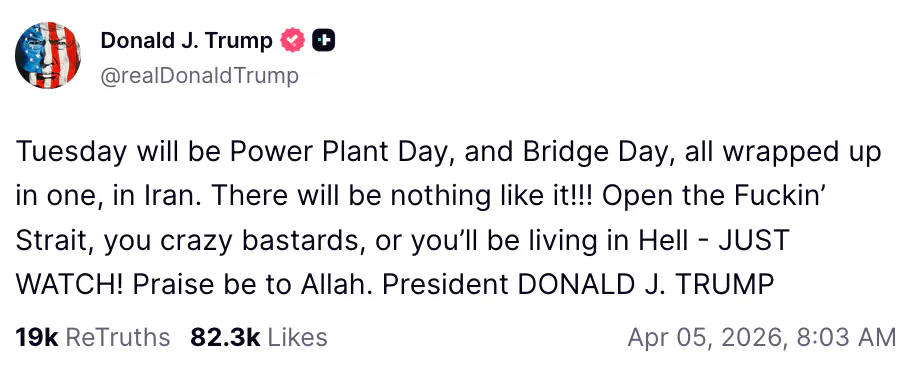 Truth Social screenshot Donald J. Trump @realDonaldTrump Tuesday will be Power Plant Day, and Bridge Day, all wrapped up in one, in Iran. There will be nothing like it!!! Open the Fuckin’ Strait, you crazy bastards, or you’ll be living in Hell - JUST WATCH! Praise be to Allah. President DONALD J. TRUMP