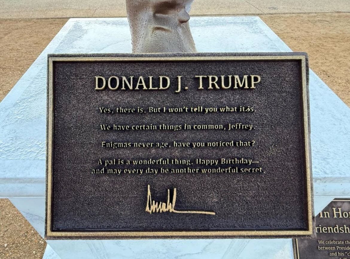Trump-Jeffrey Epstein statue plaque DONALD J. TRUMP Yes, there is. But I won't tell you what it is. We have certain things in common, Jeffrey. Enigmas never age, have you noticed that? A pal is a wonderful thing. Happy Birthday— and may every day be another wonderful secret. Donald Trump's signature