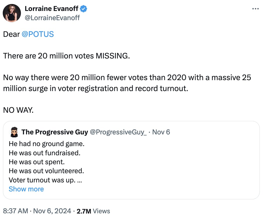 Twitter screenshot Lorraine Evanoff @LorraineEvanoff: Dear @POTUS There are 20 million votes MISSING. No way there were 20 million fewer votes than 2020 with a massive 25 million surge in voter registration and record turnout. NO WAY. Quote tweet: The Progressive Guy @ProgressiveGuy_ He had no ground game. He was out fundraised. He was out spent. He was out volunteered. Voter turnout was up. Women voters showed up. Something doesn’t add up.