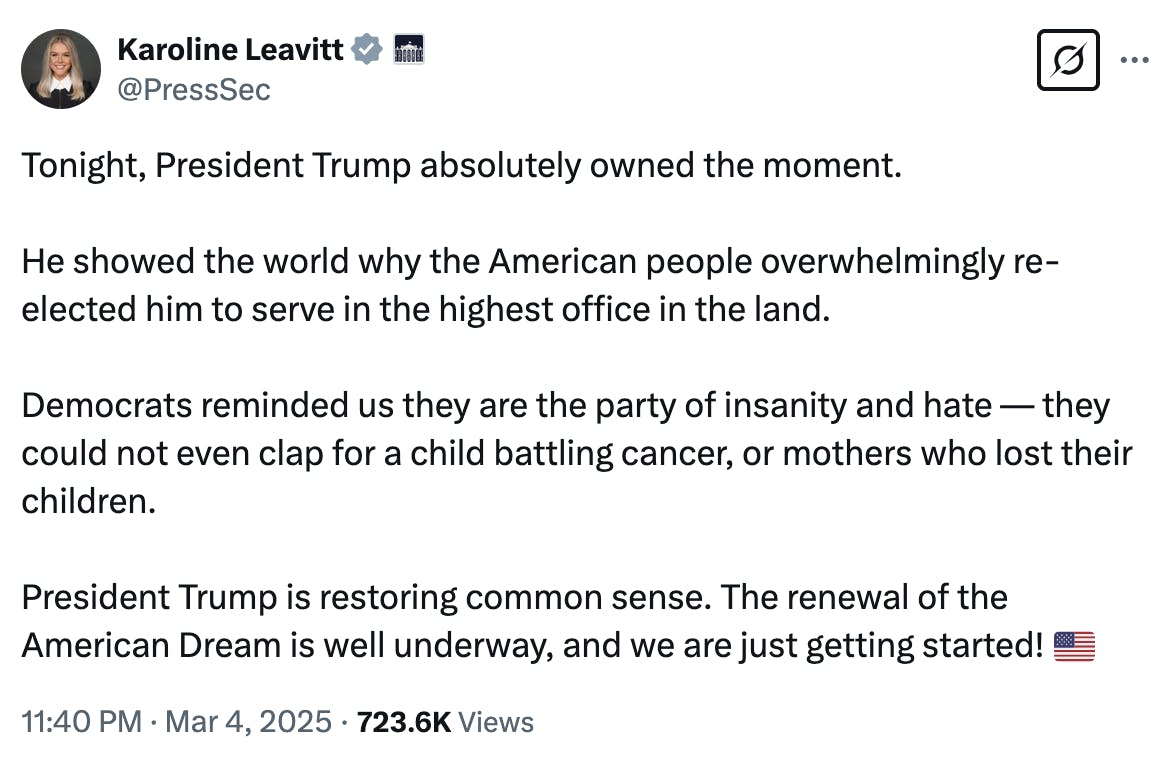 X screenshot Karoline Leavitt @PressSec: Tonight, President Trump absolutely owned the moment. He showed the world why the American people overwhelmingly re-elected him to serve in the highest office in the land. Democrats reminded us they are the party of insanity and hate — they could not even clap for a child battling cancer, or mothers who lost their children. President Trump is restoring common sense. The renewal of the American Dream is well underway, and we are just getting started! 🇺🇸 11:40 PM · Mar 4, 2025 · 723.6K Views