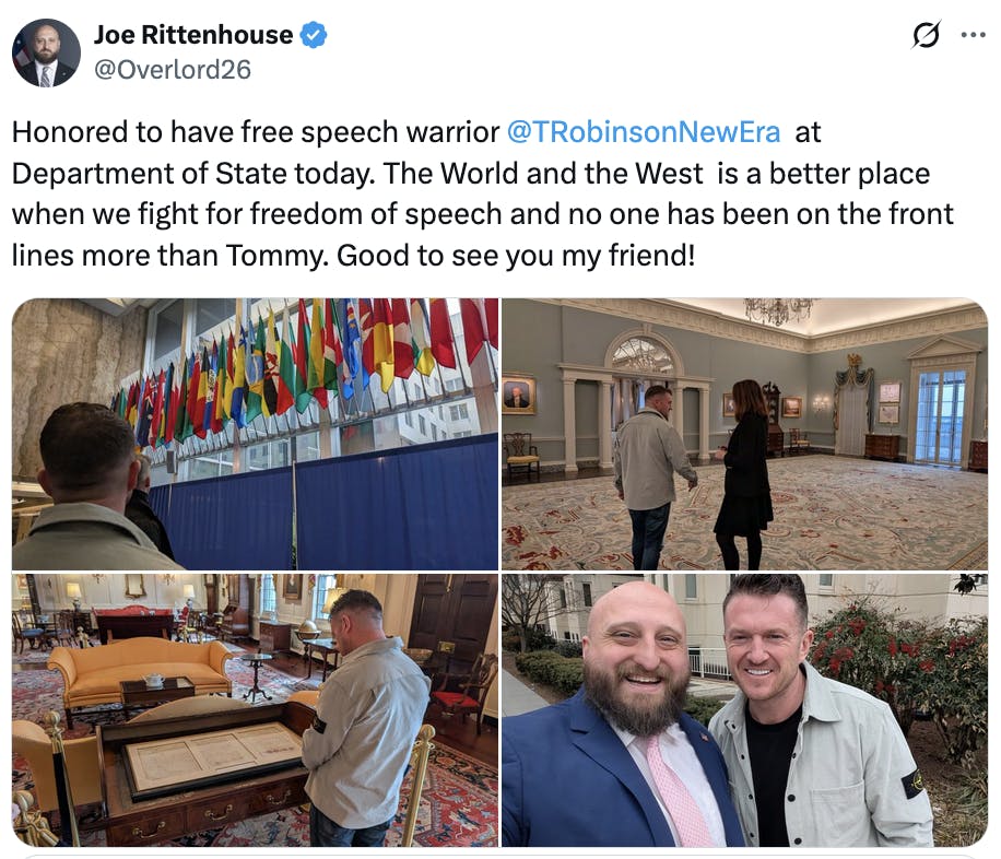 X screenshot oe Rittenhouse
@Overlord26
Honored to have free speech warrior @TRobinsonNewEra
  at Department of State today. The World and the West  is a better place when we fight for freedom of speech and no one has been on the front lines more than Tommy. Good to see you my friend!

(4 photos of Tommy Robinson around the State Department)
