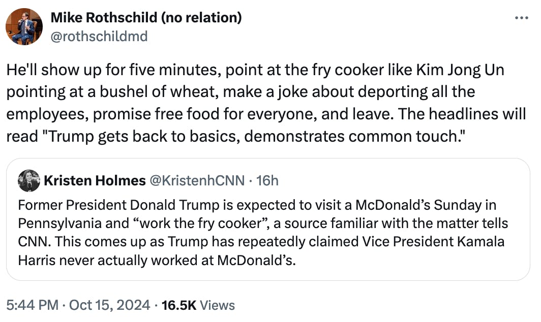 Twitter screenshot Mike Rothschild (no relation) @rothschildmd: He'll show up for five minutes, point at the fry cooker like Kim Jong Un pointing at a bushel of wheat, make a joke about deporting all the employees, promise free food for everyone, and leave. The headlines will read "Trump gets back to basics, demonstrates common touch."