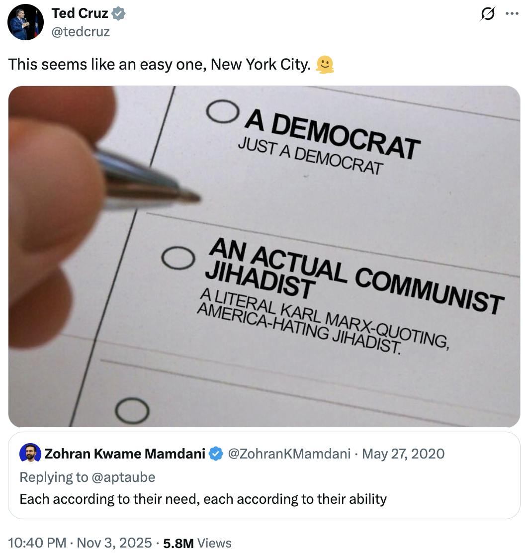 X screenshot Ted Cruz @tedcruz
This seems like an easy one, New York City. 🫠

(photo of a hand deciding which bubble to fill in on the ballot: "A Democrat, Just A Democrat" or "An Actual Communist Jihadist, A Literal Karl Marx-Quoting America-Hating Jihadist.)

Quote tweet of Zohran Kwame Mamdani on May 27, 2020: Each According to their need, each according to their ability
