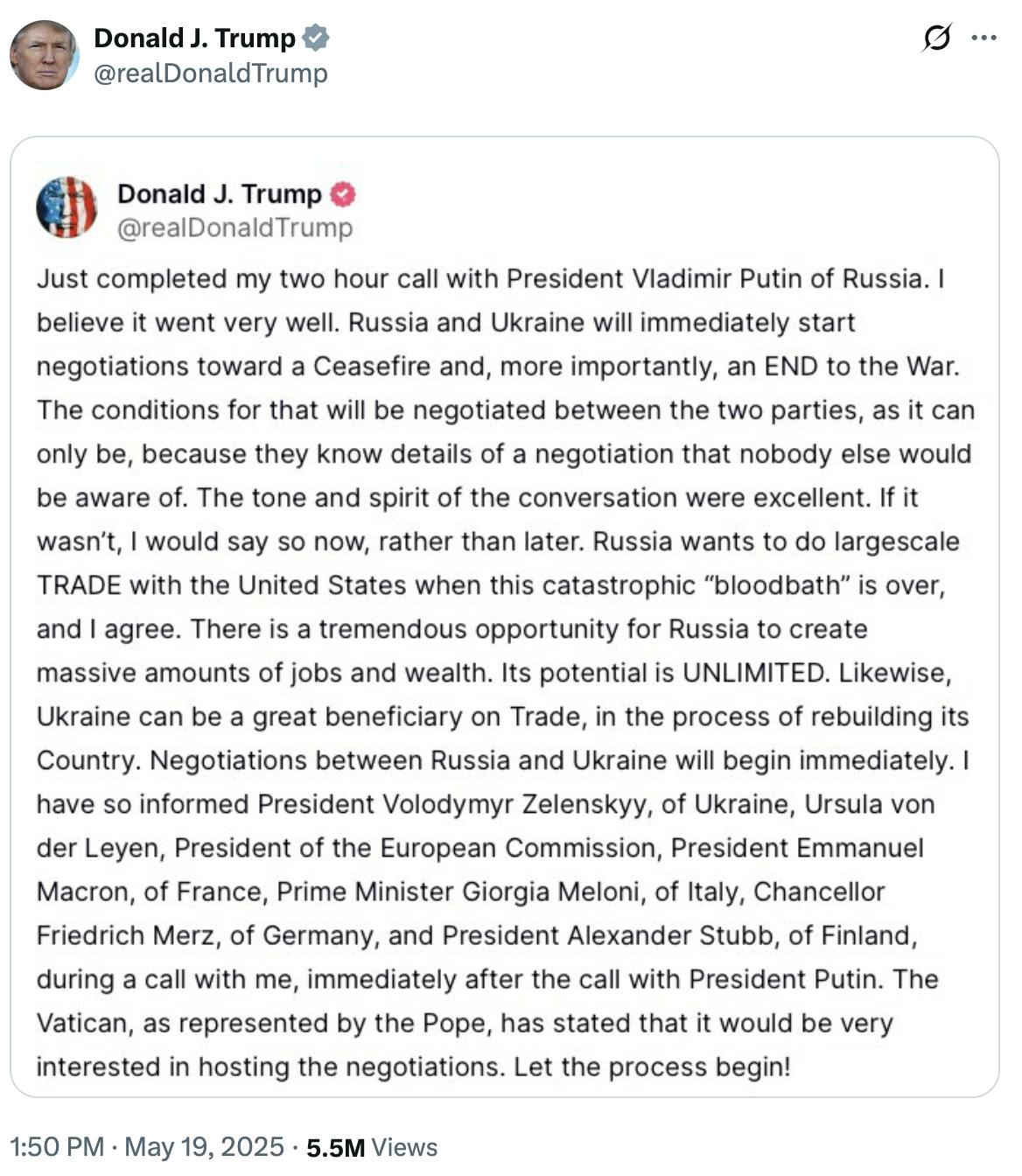 X screenshot of Donald Trump sharing his statement on Truth Social: ust completed my two hour call with President Vladimir Putin of Russia. I believe it went very well. Russia and Ukraine will immediately start negotiations toward a Ceasefire and, more importantly, an END to the War. The conditions for that will be negotiated between the two parties, as it can only be, because they know details of a negotiation that nobody else would be aware of. The tone and spirit of the conversation were excellent. If it wasn’t, I would say so now, rather than later. Russia wants to do largescale TRADE with the United States when this catastrophic “bloodbath” is over, and I agree. There is a tremendous opportunity for Russia to create massive amounts of jobs and wealth. Its potential is UNLIMITED. Likewise, Ukraine can be a great beneficiary on Trade, in the process of rebuilding its Country. Negotiations between Russia and Ukraine will begin immediately. I have so informed President Volodymyr Zelenskyy, of Ukraine, Ursula von der Leyen, President of the European Commission, President Emmanuel Macron, of France, Prime Minister Giorgia Meloni, of Italy, Chancellor Friedrich Merz, of Germany, and President Alexander Stubb, of Finland, during a call with me, immediately after the call with President Putin. The Vatican, as represented by the Pope, has stated that it would be very interested in hosting the negotiations. Let the process begin!