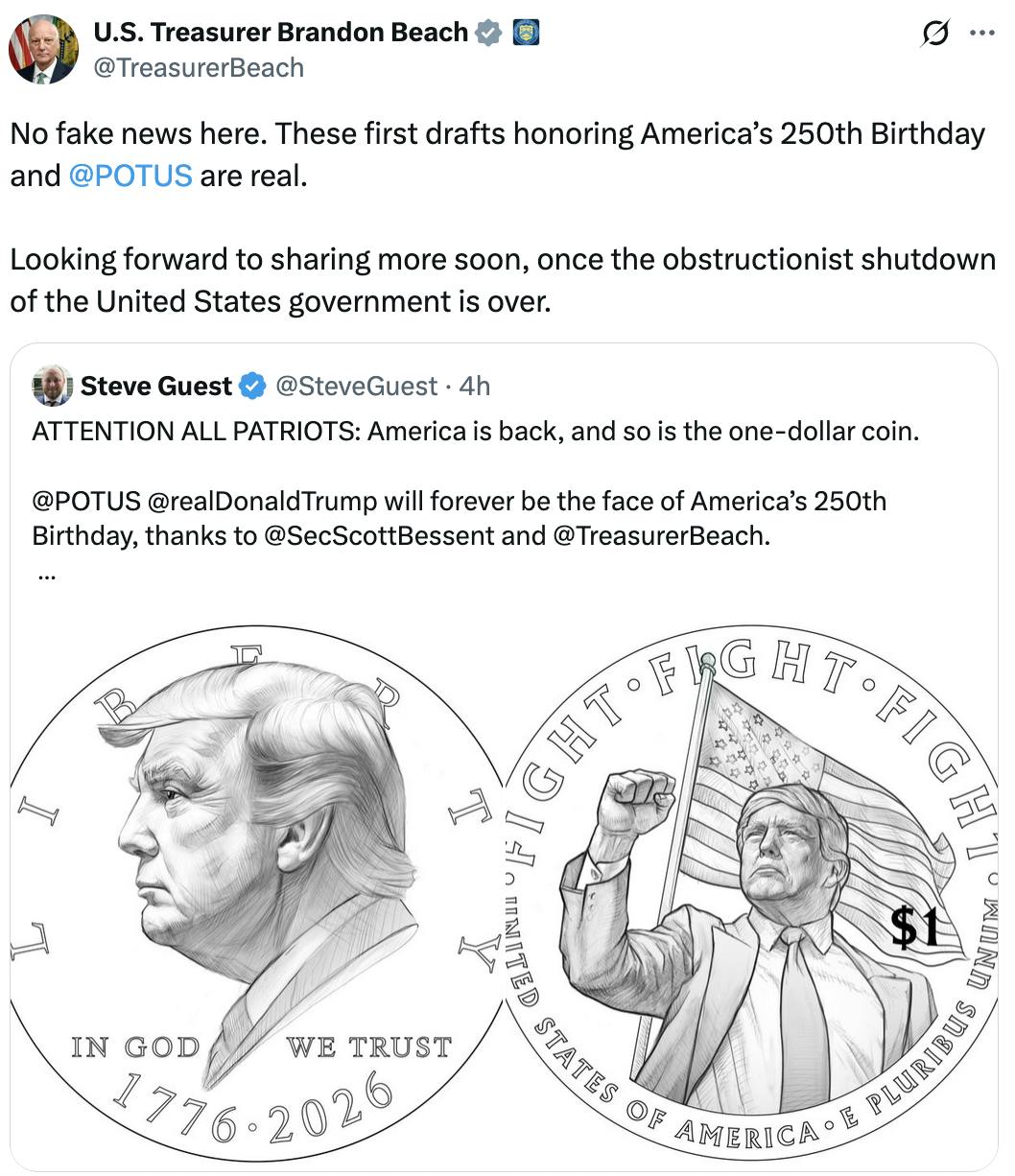 X screenshot U.S. Treasurer Brandon Beach @TreasurerBeach No fake news here. These first drafts honoring America’s 250th Birthday and @POTUS are real. Looking forward to sharing more soon, once the obstructionist shutdown of the United States government is over. Quote tweet of: Steve Guest @SteveGuest ATTENTION ALL PATRIOTS: America is back, and so is the one-dollar coin. @POTUS @realDonaldTrump will forever be the face of America’s 250th Birthday, thanks to @SecScottBessent and @TreasurerBeach. These first drafts show that our nation is ready to FIGHT, FIGHT, FIGHT!!! (photo of draft coin)
