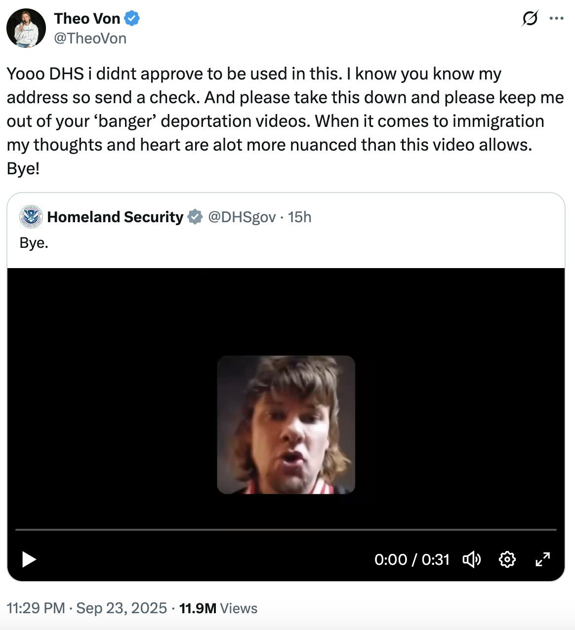 X Theo Von @TheoVon: Yooo DHS i didnt approve to be used in this. I know you know my address so send a check. And please take this down and please keep me out of your ‘banger’ deportation videos. When it comes to immigration my thoughts and heart are alot more nuanced than this video allows. Bye!